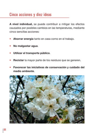 22
Cinco acciones y diez ideas
A nivel individual, se puede contribuir a mitigar los efectos
causados por posibles cambios en las temperaturas, mediante
cinco sencillas acciones:
• Ahorrar energía tanto en casa como en el trabajo.
• No malgastar agua.
• Utilizar el transporte público.
• Reciclar la mayor parte de los residuos que se generen.
• Favorecer las iniciativas de conservación y cuidado del
medio ambiente.
 