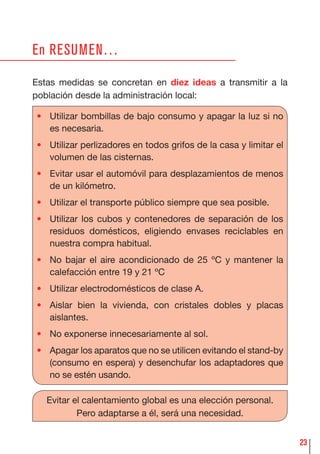 23
En RESUMEN…
Estas medidas se concretan en diez ideas a transmitir a la
población desde la administración local:
• Utilizar bombillas de bajo consumo y apagar la luz si no
es necesaria.
• Utilizar perlizadores en todos grifos de la casa y limitar el
volumen de las cisternas.
• Evitar usar el automóvil para desplazamientos de menos
de un kilómetro.
• Utilizar el transporte público siempre que sea posible.
• Utilizar los cubos y contenedores de separación de los
residuos domésticos, eligiendo envases reciclables en
nuestra compra habitual.
• No bajar el aire acondicionado de 25 ºC y mantener la
calefacción entre 19 y 21 ºC
• Utilizar electrodomésticos de clase A.
• Aislar bien la vivienda, con cristales dobles y placas
aislantes.
• No exponerse innecesariamente al sol.
• Apagar los aparatos que no se utilicen evitando el stand-by
(consumo en espera) y desenchufar los adaptadores que
no se estén usando.
Evitar el calentamiento global es una elección personal.
Pero adaptarse a él, será una necesidad.
 
