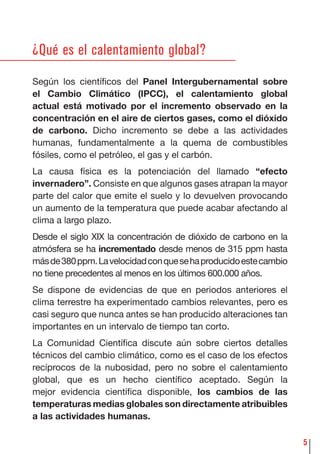 5
¿Qué es el calentamiento global?
Según los cientíﬁcos del Panel Intergubernamental sobre
el Cambio Climático (IPCC), el calentamiento global
actual está motivado por el incremento observado en la
concentración en el aire de ciertos gases, como el dióxido
de carbono. Dicho incremento se debe a las actividades
humanas, fundamentalmente a la quema de combustibles
fósiles, como el petróleo, el gas y el carbón.
La causa física es la potenciación del llamado “efecto
invernadero”. Consiste en que algunos gases atrapan la mayor
parte del calor que emite el suelo y lo devuelven provocando
un aumento de la temperatura que puede acabar afectando al
clima a largo plazo.
Desde el siglo XIX la concentración de dióxido de carbono en la
atmósfera se ha incrementado desde menos de 315 ppm hasta
másde380ppm.Lavelocidadconquesehaproducidoestecambio
no tiene precedentes al menos en los últimos 600.000 años.
Se dispone de evidencias de que en periodos anteriores el
clima terrestre ha experimentado cambios relevantes, pero es
casi seguro que nunca antes se han producido alteraciones tan
importantes en un intervalo de tiempo tan corto.
La Comunidad Cientíﬁca discute aún sobre ciertos detalles
técnicos del cambio climático, como es el caso de los efectos
recíprocos de la nubosidad, pero no sobre el calentamiento
global, que es un hecho cientíﬁco aceptado. Según la
mejor evidencia cientíﬁca disponible, los cambios de las
temperaturas medias globales son directamente atribuibles
a las actividades humanas.
 