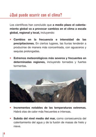 6
¿Qué puede ocurrir con el clima?
Los cientíﬁcos han concluido que a medio plazo el calenta-
miento global va a provocar cambios en el clima a escala
global, regional y local, incluyendo:
• Cambios en la frecuencia e intensidad de las
precipitaciones. En ciertos lugares, las lluvias tenderán a
producirse de manera más concentrada, con aguaceros y
sequías prolongadas.
• Extremos meteorológicos más severos y frecuentes en
determinadas regiones, incluyendo tornados y fuertes
tormentas.
• Incrementos notables de las temperaturas extremas.
Habrá olas de calor más frecuentes e intensas.
• Subida del nivel medio del mar, como consecuencia del
calentamiento del agua y de la fusión de masas de hielo y
nieve.
 