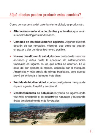 7
¿Qué efectos pueden producir estos cambios?
Como consecuencia del calentamiento global, se producirán:
• Alteraciones en la vida de plantas y animales, que verán
sus ciclos biológicos modiﬁcados.
• Cambios en las producciones agrarias. Algunos cultivos
dejarán de ser rentables, mientras que otros se podrán
empezar a dar donde antes no era posible.
• Nuevos desafíos en la salud, desde el cuidado de nuestros
ancianos y niños hasta la aparición de enfermedades
tropicales en lugares en los que antes no ocurrían. Es el
caso de por ejemplo la malaria, causada por el mosquito
Anopheles y más propia de climas tropicales, pero que se
prevé se extienda a latitudes más altas.
• Pérdida de biodiversidad, con la consiguiente mengua de
riqueza agraria, forestal y ambiental.
• Desplazamientos de población huyendo de lugares cada
vez más inhóspitos o de catástrofes naturales y buscando
áreas ambientalmente más favorables.
 