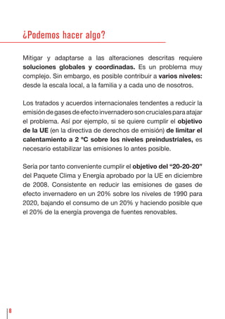 8
¿Podemos hacer algo?
Mitigar y adaptarse a las alteraciones descritas requiere
soluciones globales y coordinadas. Es un problema muy
complejo. Sin embargo, es posible contribuir a varios niveles:
desde la escala local, a la familia y a cada uno de nosotros.
Los tratados y acuerdos internacionales tendentes a reducir la
emisióndegasesdeefectoinvernaderosoncrucialesparaatajar
el problema. Así por ejemplo, si se quiere cumplir el objetivo
de la UE (en la directiva de derechos de emisión) de limitar el
calentamiento a 2 ºC sobre los niveles preindustriales, es
necesario estabilizar las emisiones lo antes posible.
Sería por tanto conveniente cumplir el objetivo del “20-20-20”
del Paquete Clima y Energía aprobado por la UE en diciembre
de 2008. Consistente en reducir las emisiones de gases de
efecto invernadero en un 20% sobre los niveles de 1990 para
2020, bajando el consumo de un 20% y haciendo posible que
el 20% de la energía provenga de fuentes renovables.
 
