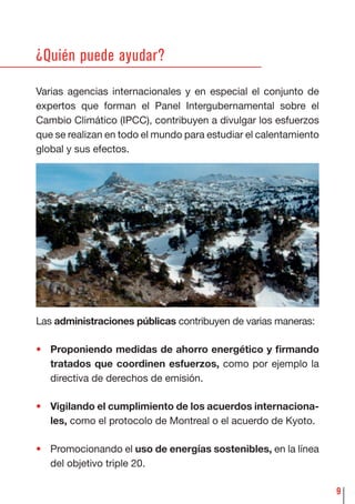 9
¿Quién puede ayudar?
Varias agencias internacionales y en especial el conjunto de
expertos que forman el Panel Intergubernamental sobre el
Cambio Climático (IPCC), contribuyen a divulgar los esfuerzos
que se realizan en todo el mundo para estudiar el calentamiento
global y sus efectos.
Las administraciones públicas contribuyen de varias maneras:
• Proponiendo medidas de ahorro energético y ﬁrmando
tratados que coordinen esfuerzos, como por ejemplo la
directiva de derechos de emisión.
• Vigilando el cumplimiento de los acuerdos internaciona-
les, como el protocolo de Montreal o el acuerdo de Kyoto.
• Promocionando el uso de energías sostenibles, en la línea
del objetivo triple 20.
 