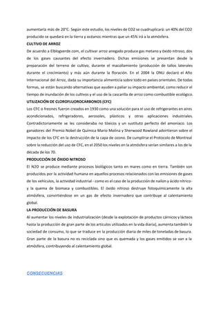aumentaría más de 20°C. Según este estudio, los niveles de CO2 se cuadruplicará: un 40% del CO2
producido se quedará en la tierra y océanos mientras que un 45% irá a la atmósfera.
CULTIVO DE ARROZ
De acuerdo a Elblogverde.com, el cultivar arroz anegado produce gas metano y óxido nitroso, dos
de los gases causantes del efecto invernadero. Dichas emisiones se presentan desde la
preparación del terreno de cultivo, durante el macollamiento (producción de tallos laterales
durante el crecimiento) y más aún durante la floración. En el 2004 la ONU declaró el Año
Internacional del Arroz, dada su importancia alimenticia sobre todo en países orientales. De todas
formas, se están buscando alternativas que ayuden a paliar su impacto ambiental, como reducir el
tiempo de inundación de los cultivos y el uso de la cascarilla de arroz como combustible ecológico.
UTILIZACIÓN DE CLOROFLUOROCARBONOS (CFC)
Los CFC o freones fueron creados en 1930 como una solución para el uso de refrigerantes en aires
acondicionados, refrigeradores, aerosoles, plásticos y otras aplicaciones industriales.
Contradictoriamente se les consideraba no tóxicos y un sustituto perfecto del amoníaco. Los
ganadores del Premio Nobel de Química Mario Molina y Sherwood Rowland advirtieron sobre el
impacto de los CFC en la destrucción de la capa de ozono. De cumplirse el Protocolo de Montreal
sobre la reducción del uso de CFC, en el 2050 los niveles en la atmósfera serían similares a los de la
década de los 70.
PRODUCCIÓN DE ÓXIDO NITROSO
El N2O se produce mediante procesos biológicos tanto en mares como en tierra. También son
producidos por la actividad humana en aquellos procesos relacionados con las emisiones de gases
de los vehículos, la actividad industrial - como es el caso de la producción de nailon y ácido nítrico-
y la quema de biomasa y combustibles. El óxido nitroso destruye fotoquímicamente la alta
atmósfera, convirtiéndose en un gas de efecto invernadero que contribuye al calentamiento
global.
LA PRODUCCIÓN DE BASURA
Al aumentar los niveles de industrialización (desde la explotación de productos cárnicos y lácteos
hasta la producción de gran parte de los artículos utilizados en la vida diaria), aumenta también la
sociedad de consumo, lo que se traduce en la producción diaria de miles de toneladas de basura.
Gran parte de la basura no es reciclada sino que es quemada y los gases emitidos se van a la
atmósfera, contribuyendo al calentamiento global.
 
CONSECUENCIAS 
  
 