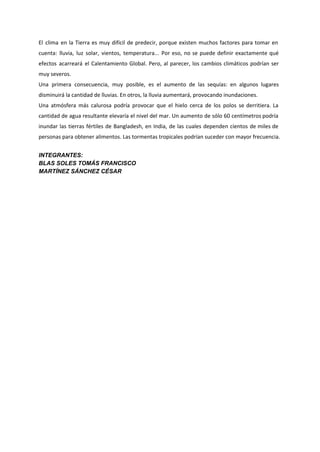 El clima en la Tierra es muy difícil de predecir, porque existen muchos factores para tomar en
cuenta: lluvia, luz solar, vientos, temperatura... Por eso, no se puede definir exactamente qué
efectos acarreará el Calentamiento Global. Pero, al parecer, los cambios climáticos podrían ser
muy severos.
Una primera consecuencia, muy posible, es el aumento de las sequías: en algunos lugares
disminuirá la cantidad de lluvias. En otros, la lluvia aumentará, provocando inundaciones.
Una atmósfera más calurosa podría provocar que el hielo cerca de los polos se derritiera. La
cantidad de agua resultante elevaría el nivel del mar. Un aumento de sólo 60 centímetros podría
inundar las tierras fértiles de Bangladesh, en India, de las cuales dependen cientos de miles de
personas para obtener alimentos. Las tormentas tropicales podrían suceder con mayor frecuencia.
  
INTEGRANTES: 
BLAS SOLES TOMÁS FRANCISCO 
MARTÍNEZ SÁNCHEZ CÉSAR 
 