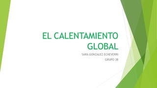 EL CALENTAMIENTO
GLOBAL
SARA GONZALEZ ECHEVERRI
GRUPO 38
 