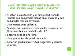  Ajustar la calefacción y el aire acondicionado.
Ponerlo con dos grados menos en el invierno y con
dos grados más en el verano.
 Usar menos agua caliente.
 Cambiar las bombillas tradicionales a compactas
fluorescentes o a bombillas de LED.
 Secar la ropa al aire libre.
 Usar productos de papel reciclado.
 Tener un jardín para frutas, vegetales y plantar
un árbol.
 