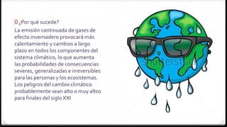 0 ¿Por qué sucede?
La emisión continuada de gases de
efecto invernadero provocará más
calentamiento y cambios a largo
plazo en todos los componentes del
sistema climático, lo que aumenta
las probabilidades de consecuencias
severas, generalizadas e irreversibles
para las personas y los ecosistemas.
Los peligros del cambio climático
probablemente sean alto o muy altos
para finales del siglo XXI
 