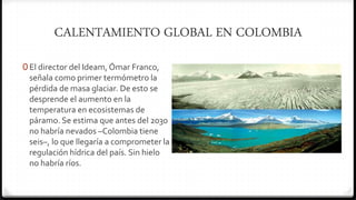 CALENTAMIENTO GLOBAL EN COLOMBIA
0 El director del Ideam, Ómar Franco,
señala como primer termómetro la
pérdida de masa glaciar. De esto se
desprende el aumento en la
temperatura en ecosistemas de
páramo. Se estima que antes del 2030
no habría nevados –Colombia tiene
seis–, lo que llegaría a comprometer la
regulación hídrica del país. Sin hielo
no habría ríos.
 