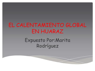 EL CALENTAMIENTO GLOBAL
       EN HUARAZ
    Expuesto Por:Marita
        Rodríguez
 