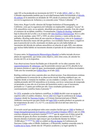 siglo XX se ha producido un incremento de 0,013 °C al año (IPCC, 2007, p. 30).).
Callender argumentaba también que la actividad humana había incrementado el dióxido
de carbono en la atmósfera en alrededor de 10% desde el comienzo del siglo. Esto
revivió la sugerencia de Arrhenius y es conocido como “Efecto Callendar”. [19]

Entre otros, Roger Levelle -director del Scripps Institution of Oceanography, en
California- creía que la sugerencia de Callendar era implausible: cualquier "exceso" de
CO2 atmosférico seria -en su opinión- absorbido por procesos naturales. Esto dio origen
al comienzo de un debate científico. Eventualmente, Charles D. Keeling, trabajando
bajo la dirección de Levelle y en el marco del Año Geofísico Internacional, llevo a cabo
una serie de medidas -entre 1957 y 1959- en sitios remotos y viento arriba de sitios
poblados. (Keeling usaba datos de una estación en Mauna Loa y otra en la Antártica) -
durante los dieciocho meses del año geofísico. Los resultados fueron claros y negativos
para la posición de Levelle, mostrando sin dudas que no solo había habido un
incremento del dióxido de carbono atmosférico en relación al siglo XIX, sino ademas
que incluso había habido un incremento durante el periodo de las mediciones mismas.
[20]



Un poco antes, la Organización Meteorológica Mundial ya había iniciado diversos
planos de seguimiento, que tenían como objetivo, entre otras cosas, de calcular los
niveles de CO2 en la troposfera.

Esas observaciones fueron facilitadas por el desarrolló -en los años cuarenta- de la
espectrofotometría de infrarrojos, que ha permitido conocer que el CO2 absorbe la luz
de manera distinta al vapor de agua, incrementando notablemente el efecto invernadero.
Todo esto fue resumido por Gilbert Plass en el año 1955.

Keeling continuo por otros cuarenta años sus observaciones. Esas demostraron continua
y repetidamente la corrección de su observación inicial. Keeling estableció que, sin
importar donde se tomaran las medidas -ya sea ciudades o campos, valles o montes- la
medida promedio del CO2 atmosférica es la misma, con leves variaciones de temporada
(el promedio es mas alto en el invierno del hemisferio norte) y que el incremento
promedio es 1.5 partes por millón por año. Estos resultados permanecen sin
cuestionamiento científico hasta el presente [21]

En 1974, aceptadas ya las hipótesis científicas, la OMM decidió crear un equipo de
expertos sobre el cambio climático. Así en 1985 tuvo lugar la conferencia de Villach
(Austria), donde las Naciones Unidas y el Consejo Internacional para el Medio
Ambiente concluyeron que para finales del siglo XXI se podría producir un aumento en
las temperaturas de entre 1,5 y 4,5 °C y un ascenso del nivel del mar entre 0,2 y
1,4 m[cita requerida]

El revuelo social que produjeron todos estos estudios facilitó que en 1988 se fundara el
Grupo Intergubernamental de Expertos sobre el Cambio Climático (IPCC), que en 1990,
concluyo después de su primera reunión[cita requerida] que de seguir con el ritmo actual de
emisiones de gases de efecto invernadero, cabría esperar un aumento de 0,3 °C por
decenio durante el próximo siglo (mayor que el producido durante los últimos
10.000 años).[cita requerida] En 1992 se celebró en Río de Janeiro la Conferencia de
Naciones Unidas sobre el Medio Ambiente y el Desarrollo, también conocida como la
Cumbre de la Tierra, donde más de 150 países acudieron y se logró aprobar la
 