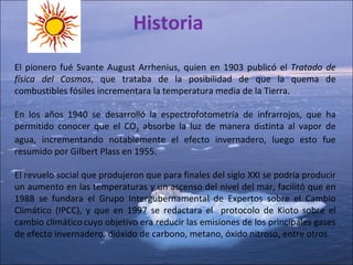 Historia El pionero fué Svante August Arrhenius, quien en 1903 publicó el  Tratado de física del Cosmos , que trataba de la posibilidad de que la quema de combustibles fósiles incrementara la temperatura media de la Tierra.  En los años 1940 se desarrolló la espectrofotometría de infrarrojos, que ha permitido conocer que el CO 2  absorbe la luz de manera distinta al vapor de agua, incrementando notablemente el efecto invernadero, luego esto fue resumido por Gilbert Plass en 1955. El revuelo social que produjeron que para finales del siglo XXI se podría producir un aumento en las temperaturas y un ascenso del nivel del mar, facilitó que en 1988 se fundara el Grupo Intergubernamental de Expertos sobre el Cambio Climático (IPCC), y que en 1997 se redactara el  protocolo de Kioto sobre el cambio climático   cuyo objetivo era reducir las emisiones de los principales gases de efecto invernadero: dióxido de carbono, metano, óxido nitroso, entre otros 