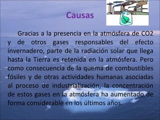 Causas Gracias a la presencia en la atmósfera de CO2 y de otros gases responsables del efecto   invernadero, parte de la radiación solar que llega hasta la Tierra es retenida en la atmósfera. Pero como consecuencia de la quema de combustibles fósiles y de otras actividades humanas asociadas al proceso de industrialización, la concentración de estos gases en la atmósfera ha aumentado de forma considerable en los últimos años.  
