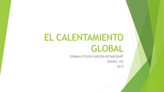 EL CALENTAMIENTO
GLOBAL
YORMAN STEVEN GARZON BETANCOURT
GRADO: 102
2015
 
