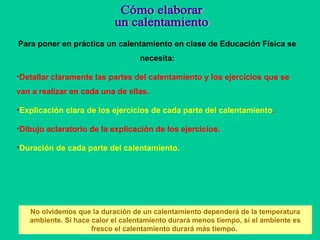 Para poner en práctica un calentamiento en clase de Educación Física se
necesita:
•Detallar claramente las partes del calentamiento y los ejercicios que se
van a realizar en cada una de ellas.
•Explicación clara de los ejercicios de cada parte del calentamiento.
•Dibujo aclaratorio de la explicación de los ejercicios.
•Duración de cada parte del calentamiento.
No olvidemos que la duración de un calentamiento dependerá de la temperatura
ambiente. Si hace calor el calentamiento durará menos tiempo, si el ambiente es
fresco el calentamiento durará más tiempo.
 
