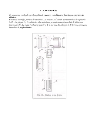 EL CALIBRADOR

Es un aparato empleado para la medida de espesores y de diámetros interiores o exteriores de
cilindros.
Consta de una regla provista de un nonius. Las piezas 1 y 1′ sirven para la medida de espesores
( AB ) . Las piezas 2 y 2′ , solidarias a las anteriores, se emplean para la medida de diámetros
interiores ( CD ) . La pieza 3 solidaria a las 1′ y 2′ y que sale del extremo E de la regla, sirve para
la medida de profundidades.
 