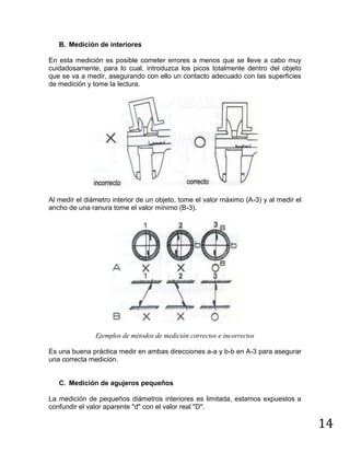 14
B. Medición de interiores
En esta medición es posible cometer errores a menos que se lleve a cabo muy
cuidadosamente, para lo cual, introduzca los picos totalmente dentro del objeto
que se va a medir, asegurando con ello un contacto adecuado con las superficies
de medición y tome la lectura.
Al medir el diámetro interior de un objeto, tome el valor máximo (A-3) y al medir el
ancho de una ranura tome el valor mínimo (B-3).
Ejemplos de métodos de medición correctos e incorrectos
Es una buena práctica medir en ambas direcciones a-a y b-b en A-3 para asegurar
una correcta medición.
C. Medición de agujeros pequeños
La medición de pequeños diámetros interiores es limitada, estamos expuestos a
confundir el valor aparente "d" con el valor real "D".
 
