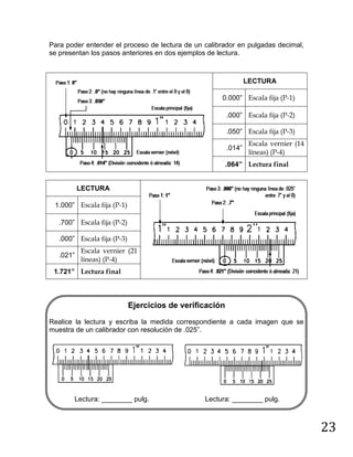 23
Para poder entender el proceso de lectura de un calibrador en pulgadas decimal,
se presentan los pasos anteriores en dos ejemplos de lectura.
LECTURA
0.000” Escala fija (P-1)
.000” Escala fija (P-2)
.050” Escala fija (P-3)
.014”
Escala vernier (14
líneas) (P-4)
.064” Lectura final
LECTURA
1.000” Escala fija (P-1)
.700” Escala fija (P-2)
.000” Escala fija (P-3)
.021”
Escala vernier (21
líneas) (P-4)
1.721” Lectura final
Ejercicios de verificación
Realice la lectura y escriba la medida correspondiente a cada imagen que se
muestra de un calibrador con resolución de .025”.
Lectura: ________ pulg. Lectura: ________ pulg.
 