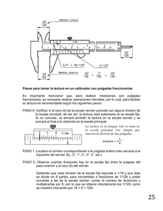 25
Pasos para tomar la lectura en un calibrador con pulgadas fraccionarias
Es importante mencionar que, para realizar mediciones con pulgadas
fraccionarias, es necesario realizar operaciones mentales, por lo cual, para facilitar
su lectura es recomendable seguir los siguientes pasos:
PASO 0: Verificar si el cero (0) de la escala vernier coincide con alguna división de
la escala principal, de ser así, la lectura será solamente en la escala fija.
Si no coincide, se tomará también la lectura en la escala vernier y se
sumará al final a la obtenida en la escala principal.
La lectura en la imagen solo se toma en
la escala principal (ver imagen que
muestra la división de una pulgada).
PASO 1: Localice el número correspondiente a la pulgada entera más cercana a la
izquierda del vernier (Ej.: 0”, 1”, 2”, 3”, 4”, etc.).
PASO 2: Observe cuantas divisiones hay en la escala fija entre la pulgada del
paso anterior y el cero (0) del vernier.
Sabiendo que cada división de la escala fija equivale a 1/16 y que ésta
se divide en 8 partes; para convertirlas a fracciones de 1/128 y poder
sumarlas a las de la escala vernier, contar el número de divisiones y
multiplicarlas por 8, con lo que se obtiene directamente los 1/128, como
se muestra (recuerde que 16 × 8 = 128):
 