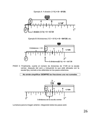 26
Ejemplo A: 1 división (1/16) × 8 = 8/128;
Ejemplo B: 8 divisiones (1/2 = 8/16) × 8 = 64/128; etc.
PASO 3: Finalmente, cuente el número de divisiones de 1/128 en la escala
vernier, después del cero y incluyendo la que esté alineada con la
escala fija y súmelo a los obtenidos en los pasos anteriores.
No olvide simplificar SIEMPRE las fracciones una vez sumadas.
La lectura para la imagen anterior, integrando todos los pasos será:
 