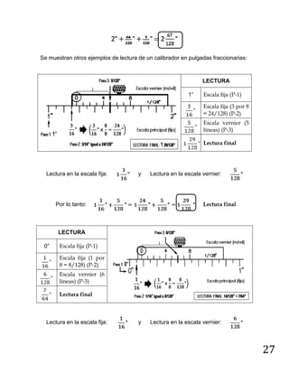 27
Se muestran otros ejemplos de lectura de un calibrador en pulgadas fraccionarias:
LECTURA
1” Escala fija (P-1)
Escala fija (3 por 8
= 24/128) (P-2)
Escala vernier (5
líneas) (P-3)
Lectura final
Lectura en la escala fija: y Lectura en la escala vernier:
Por lo tanto: Lectura final
LECTURA
0” Escala fija (P-1)
Escala fija (1 por
8 = 8/128) (P-2)
Escala vernier (6
líneas) (P-3)
Lectura final
Lectura en la escala fija: y Lectura en la escala vernier:
 