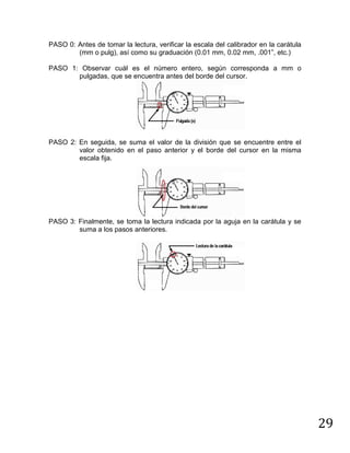 29
PASO 0: Antes de tomar la lectura, verificar la escala del calibrador en la carátula
(mm o pulg), así como su graduación (0.01 mm, 0.02 mm, .001”, etc.)
PASO 1: Observar cuál es el número entero, según corresponda a mm o
pulgadas, que se encuentra antes del borde del cursor.
PASO 2: En seguida, se suma el valor de la división que se encuentre entre el
valor obtenido en el paso anterior y el borde del cursor en la misma
escala fija.
PASO 3: Finalmente, se toma la lectura indicada por la aguja en la carátula y se
suma a los pasos anteriores.
 