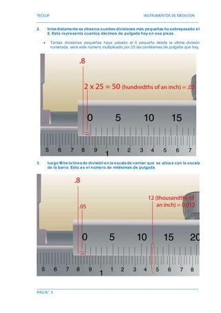 TECSUP INSTRUMENTOS DE MEDICION
________________________________________________________________________________
________________________________________________________________________________
PAG N° 3
2. Inmediatamente se observa cuantas divisiones más pequeñas ha sobrepasado el
0. Esto representa cuantos décimos de pulgada hay en esa pieza.
 Tantas divisiones pequeñas haya pasado el 0 pequeño desde la última división
numerada, será este número multiplicado por 25 las centésimas de pulgada que hay.
3. luego Mira la línea de división en la escala de vernier que se alinea con la escala
de la barra. Esto es el número de milésimas de pulgada.
 