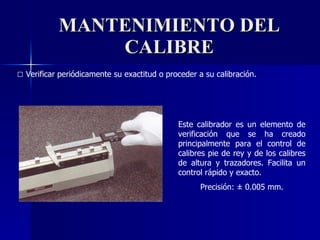 MANTENIMIENTO DEL CALIBRE □   Verificar periódicamente su exactitud o proceder a su calibración. Este calibrador es un elemento de verificación que se ha creado principalmente para el control de calibres pie de rey y de los calibres de altura y trazadores. Facilita un control rápido y exacto. Precisión:  ± 0.005 mm. 