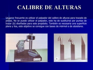 CALIBRE DE ALTURAS Un error frecuente es utilizar el palpador del calibre de alturas para trazado de piezas. No se puede utilizar el palpador, este ha de sustituirse por puntas de trazar (b) diseñadas para este propósito. También es necesaria una superficie plana y lisa, este objetivo se consigue con bases de mármol o de obsidiana. 