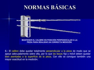 NORMAS BÁSICAS 8.- El  calibre  debe quedar totalmente  perpendicular a la pieza  de modo que se apoye adecuadamente sobre ella, por lo que  las bocas  fija y móvil deben quedar  bien asentadas a la superficie de la pieza . Con ello se consigue también una mayor exactitud en la medición. MANTENER EL CALIBRE EN POSICIÓN PERPENDICULAR A LA PIEZA PARA REALIZAR UN CORRECTA MEDICIÓN  