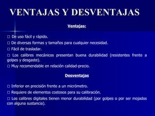 VENTAJAS Y DESVENTAJAS Ventajas: □  De uso fácil y rápido. □   De diversas formas y tamaños para cualquier necesidad. □   Fácil de trasladar. □   Los calibres mecánicos presentan buena durabilidad (resistentes frente a golpes y desgaste). □   Muy recomendable en relación calidad-precio. Desventajas □   Inferior en precisión frente a un micrómetro.  □   Requiere de elementos costosos para su calibración. □   Los calibres digitales tienen menor durabilidad (por golpes o por ser mojados con alguna sustancia). 