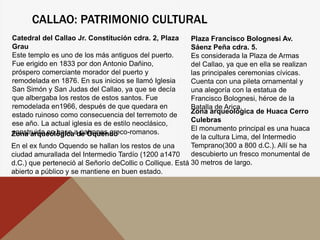 CALLAO: PATRIMONIO CULTURAL
Zona arqueológica de Oquendo
En el ex fundo Oquendo se hallan los restos de una
ciudad amurallada del Intermedio Tardío (1200 a1470
d.C.) que perteneció al Señorío deCollic o Collique. Está
abierto a público y se mantiene en buen estado.
Zona arqueológica de Huaca Cerro
Culebras
El monumento principal es una huaca
de la cultura Lima, del Intermedio
Temprano(300 a 800 d.C.). Allí se ha
descubierto un fresco monumental de
30 metros de largo.
Catedral del Callao Jr. Constitución cdra. 2, Plaza
Grau
Este templo es uno de los más antiguos del puerto.
Fue erigido en 1833 por don Antonio Dañino,
próspero comerciante morador del puerto y
remodelada en 1876. En sus inicios se llamó Iglesia
San Simón y San Judas del Callao, ya que se decía
que albergaba los restos de estos santos. Fue
remodelada en1966, después de que quedara en
estado ruinoso como consecuencia del terremoto de
ese año. La actual iglesia es de estilo neoclásico,
construida en base a patrones greco-romanos.
Plaza Francisco Bolognesi Av.
Sáenz Peña cdra. 5.
Es considerada la Plaza de Armas
del Callao, ya que en ella se realizan
las principales ceremonias cívicas.
Cuenta con una pileta ornamental y
una alegoría con la estatua de
Francisco Bolognesi, héroe de la
Batalla de Arica.
 