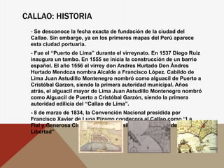 CALLAO: HISTORIA
- Se desconoce la fecha exacta de fundación de la ciudad del
Callao. Sin embargo, ya en los primeros mapas del Perú aparece
esta ciudad portuaria.
- Fue el “Puerto de Lima” durante el virreynato. En 1537 Diego Ruiz
inaugura un tambo. En 1555 se inicia la construcción de un barrio
español. El año 1556 el virrey don Andres Hurtado Don Ándres
Hurtado Mendoza nombra Alcalde a Francisco López. Cabildo de
Lima Juan Astudillo Montenegro nombró como alguacil de Puerto a
Cristóbal Garzon, siendo la primera autoridad municipal. Años
atrás, el alguacil mayor de Lima Juan Astudillo Montenegro nombró
como Alguacil de Puerto a Cristóbal Garzón, siendo la primera
autoridad edilicia del “Callao de Lima”.
- 8 de marzo de 1834, la Convención Nacional presidida por
Francisco Xavier de Luna Pizarro condecora al Callao como “La
Fiel y Generosa Ciudad del Callao, Asilo de las Leyes y de la
Libertad”
 