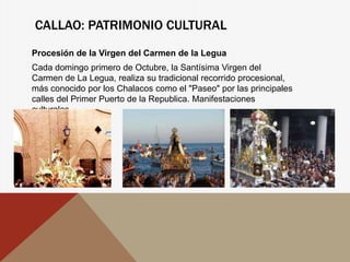 CALLAO: PATRIMONIO CULTURAL
Procesión de la Virgen del Carmen de la Legua
Cada domingo primero de Octubre, la Santísima Virgen del
Carmen de La Legua, realiza su tradicional recorrido procesional,
más conocido por los Chalacos como el "Paseo" por las principales
calles del Primer Puerto de la Republica. Manifestaciones
culturales.
 