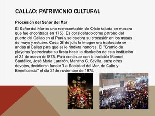 CALLAO: PATRIMONIO CULTURAL
Procesión del Señor del Mar
El Señor del Mar es una representación de Cristo tallada en madera
que fue encontrada en 1756. Es considerado como patrono del
puerto del Callao en el Perú y se celebra su procesión en los meses
de mayo y octubre. Cada 28 de julio la imagen era trasladada en
andas al Callao para que se le rindiera honores. El "Gremio de
playeros "patrocinaba su fiesta hasta la disolución de esta institución
el 31 de marzo de1875. Para continuar con la tradición Manuel
Santálice, José María Larahón, Mariano C. Sevilla, entre otros
devotos, decidieron fundar "La Sociedad del Mar, de Culto y
Beneficencia" el día 21de noviembre de 1875.
 