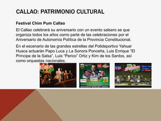 CALLAO: PATRIMONIO CULTURAL
Festival Chim Pum Callao
El Callao celebrará su aniversario con un evento salsero se que
organiza todos los años como parte de las celebraciones por el
Aniversario de Autonomía Política de la Provincia Constitucional.
En el escenario de las grandes estrellas del Polideportivo Yahuar
Huaca actuarán Papo Luca y La Sonora Ponceña, Luis Enrique “El
Príncipe de la Salsa”, Luis “Perico” Ortiz y Kim de los Santos, así
como orquestas nacionales.
 
