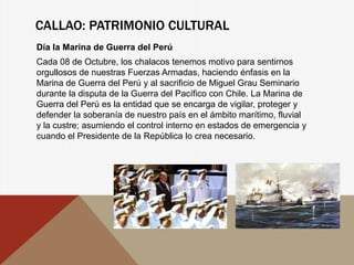 CALLAO: PATRIMONIO CULTURAL
Día la Marina de Guerra del Perú
Cada 08 de Octubre, los chalacos tenemos motivo para sentirnos
orgullosos de nuestras Fuerzas Armadas, haciendo énfasis en la
Marina de Guerra del Perú y al sacrificio de Miguel Grau Seminario
durante la disputa de la Guerra del Pacífico con Chile. La Marina de
Guerra del Perú es la entidad que se encarga de vigilar, proteger y
defender la soberanía de nuestro país en el ámbito marítimo, fluvial
y la custre; asumiendo el control interno en estados de emergencia y
cuando el Presidente de la República lo crea necesario.
 