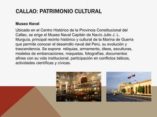 CALLAO: PATRIMONIO CULTURAL
Museo Naval
Ubicado en el Centro Histórico de la Provincia Constitucional del
Callao, se erige el Museo Naval Capitán de Navío Julio J. L.
Murguía, principal recinto histórico y cultural de la Marina de Guerra
que permite conocer el desarrollo naval del Perú, su evolución y
trascendencia. Se expone reliquias, armamento, óleos, esculturas,
modelos de embarcaciones, maquetas, fotografías, documentos
afines con su vida institucional, participación en conflictos bélicos,
actividades científicas y cívicas.
 