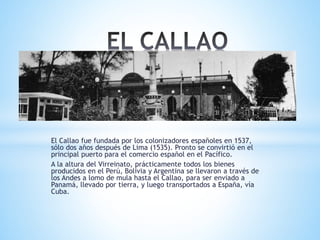 El Callao fue fundada por los colonizadores españoles en 1537,
sólo dos años después de Lima (1535). Pronto se convirtió en el
principal puerto para el comercio español en el Pacífico.
A la altura del Virreinato, prácticamente todos los bienes
producidos en el Perú, Bolivia y Argentina se llevaron a través de
los Andes a lomo de mula hasta el Callao, para ser enviado a
Panamá, llevado por tierra, y luego transportados a España, vía
Cuba.
 