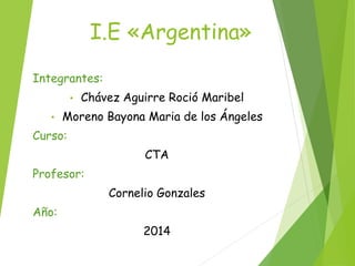 I.E «Argentina» 
Integrantes: 
• Chávez Aguirre Roció Maribel 
• Moreno Bayona Maria de los Ángeles 
Curso: 
CTA 
Profesor: 
Cornelio Gonzales 
Año: 
2014 
 