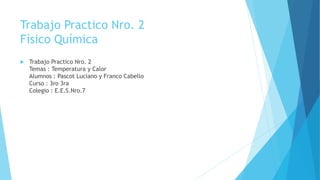 Trabajo Practico Nro. 2
Físico Química
 Trabajo Practico Nro. 2
Temas : Temperatura y Calor
Alumnos : Pascot Luciano y Franco Cabello
Curso : 3ro 3ra
Colegio : E.E.S.Nro.7
 