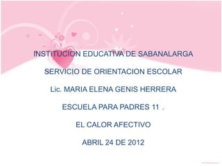 INSTITUCION EDUCATIVA DE SABANALARGA

  SERVICIO DE ORIENTACION ESCOLAR

   Lic. MARIA ELENA GENIS HERRERA

      ESCUELA PARA PADRES 11 .

         EL CALOR AFECTIVO

          ABRIL 24 DE 2012
 