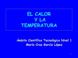 1
EL CALOR
Y LA
TEMPERATURA
Ámbito Científico Tecnológico Nivel 1
María Cruz García López
 