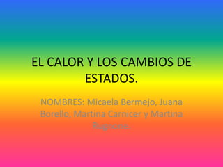 EL CALOR Y LOS CAMBIOS DE
ESTADOS.
NOMBRES: Micaela Bermejo, Juana
Borello, Martina Carnicer y Martina
Rugnone.
 