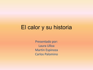 El calor y su historia
Presentado por:
Laura Ulloa
Martin Espinoza
Carlos Palomino
 