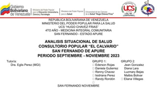 REPUBLICA BOLIVARIANA DE VENEZUELA
MINISTERIO DEL PODER POPULAR PARA LA SALUD
UCS “HUGO CHAVEZ FRIAS”
4TO AÑO - MEDICINA INTEGRAL COMUNITARIA
SAN FERNANDO - ESTADO APURE
ANALISIS SITUACIONAL DE SALUD
CONSULTORIO POPULAR “EL CALVARIO”
SAN FERNANDO DE APURE
PERIODO SEPTIEMBRE - NOVIEMBRE 2023
Tutor/a:
Dra. Eglis Perez (MGI)
GRUPO 1:
Ederson Rojas
Daniela Gutierrez
Renny Chavez
Isidriana Perez
Randy Rondón
GRUPO 2:
Jean Gonzalez
Diana Lara
Luzmary Bejas
Malbis Bolivar
Eliana Villegas
SAN FERNANDO NOVIEMBRE
 