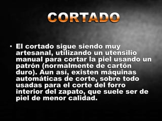 • El cortado sigue siendo muy
artesanal, utilizando un utensilio
manual para cortar la piel usando un
patrón (normalmente de cartón
duro). Aun así, existen máquinas
automáticas de corte, sobre todo
usadas para el corte del forro
interior del zapato, que suele ser de
piel de menor calidad.
 
