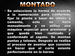 • Se selecciona la horma de acuerdo
a la numeración para conformar,
fijar la planta a base de clavos y
cemento, esto se hace
manualmente y se utiliza una
máquina especial para presionar y
que quede bien realizado y
conformado el zapato. Se montan
puntas y talones. Después se realiza
el proceso de asentar que consiste
en hacer que el corte asiente
perfectamente en la horma
 