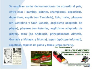 Se emplean varias denominaciones de acuerdo al país,
entre ellas : bambas, botines, championes, deportivas,
deportivos, espáis (en Cantabria), kets, naiks, playeras
(en Cantabria y Gran Canaria, anglicismo adaptado de
player), playeros (en Asturias, anglicismo adaptado de
player), tenis (en Andalucia, principalmente Almería,
Granada y Málaga, y Murcia), zapas (apócope informal),
zapatillas, zapatos de goma y tabas (jerga en Perú).
 