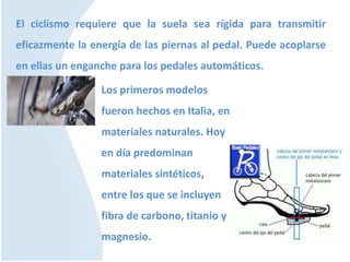 El ciclismo requiere que la suela sea rígida para transmitir
eficazmente la energía de las piernas al pedal. Puede acoplarse
en ellas un enganche para los pedales automáticos.
Los primeros modelos
fueron hechos en Italia, en
materiales naturales. Hoy
en día predominan
materiales sintéticos,
entre los que se incluyen
fibra de carbono, titanio y
magnesio.
 